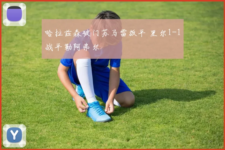 哈拉兹森破门苏马雷扳平 里尔1-1战平勒阿弗尔