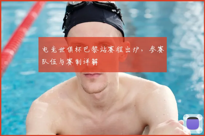 电竞世俱杯巴黎站赛程出炉，参赛队伍与赛制详解