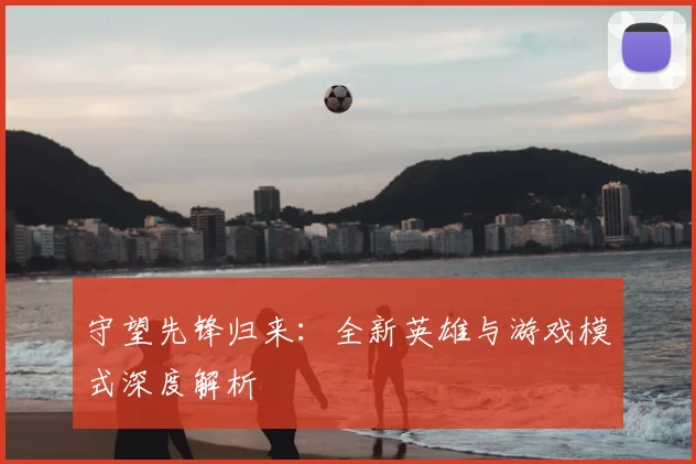 守望先锋归来：全新英雄与游戏模式深度解析