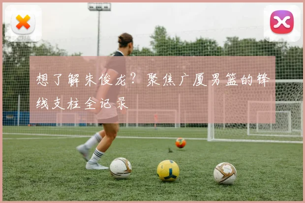 想了解朱俊龙？聚焦广厦男篮的锋线支柱全记录