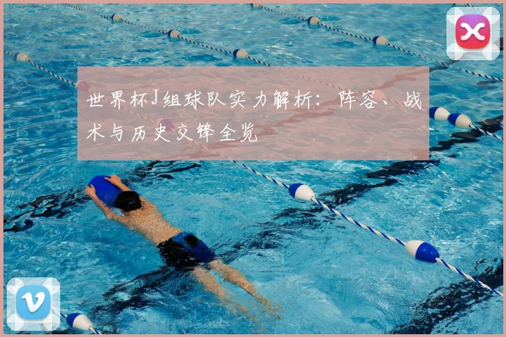 世界杯J组球队实力解析:阵容、战术与历史交锋全览