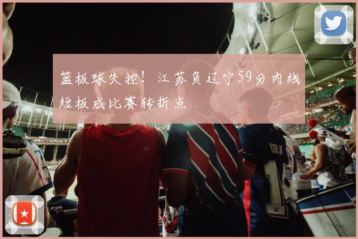 篮板球失控！江苏负辽宁59分内线短板成比赛转折点