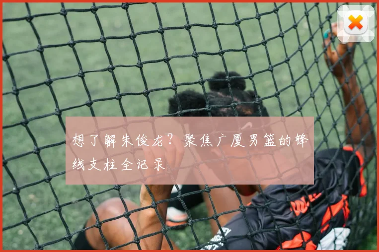 想了解朱俊龙?聚焦广厦男篮的锋线支柱全记录