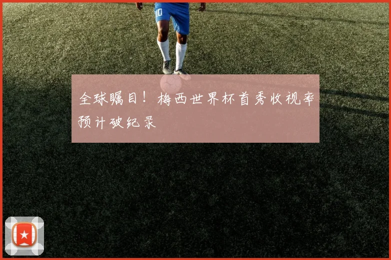 全球瞩目!梅西世界杯首秀收视率预计破纪录