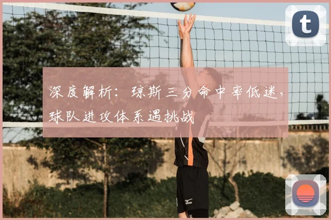深度解析：琼斯三分命中率低迷，球队进攻体系遇挑战