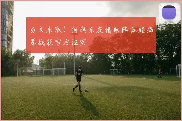 分文未取！何润东友情助阵苏超揭幕战获官方证实