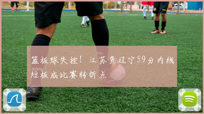 篮板球失控!江苏负辽宁59分内线短板成比赛转折点